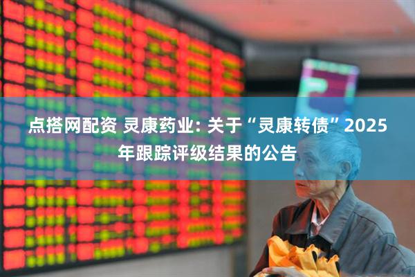 点搭网配资 灵康药业: 关于“灵康转债”2025年跟踪评级结果的公告