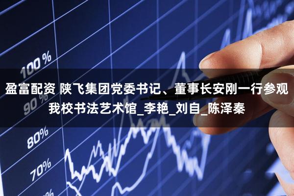 盈富配资 陕飞集团党委书记、董事长安刚一行参观我校书法艺术馆_李艳_刘自_陈泽秦