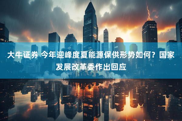 大牛证券 今年迎峰度夏能源保供形势如何？国家发展改革委作出回应