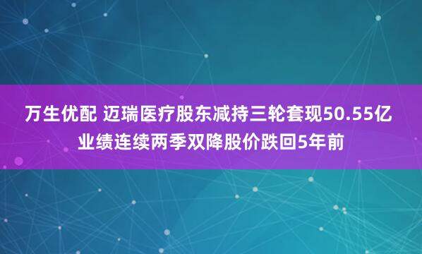 万生优配 迈瑞医疗股东减持三轮套现50.55亿 业绩连续两季双降股价跌回5年前
