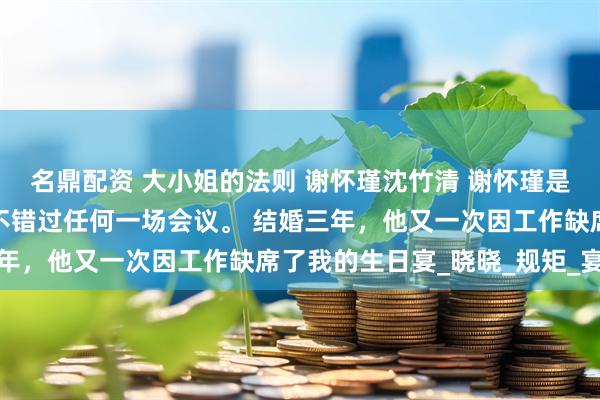 名鼎配资 大小姐的法则 谢怀瑾沈竹清 谢怀瑾是京圈有名的工作狂，从不错过任何一场会议。 结婚三年，他又一次因工作缺席了我的生日宴_晓晓_规矩_宴会