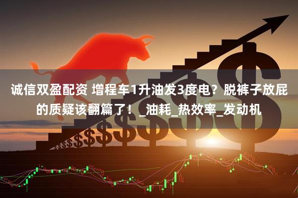 诚信双盈配资 增程车1升油发3度电？脱裤子放屁的质疑该翻篇了！_油耗_热效率_发动机