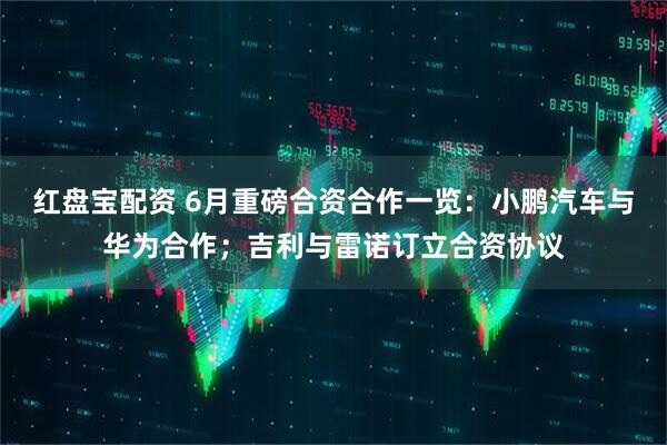 红盘宝配资 6月重磅合资合作一览：小鹏汽车与华为合作；吉利与雷诺订立合资协议