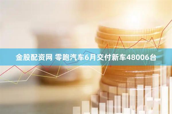 金股配资网 零跑汽车6月交付新车48006台