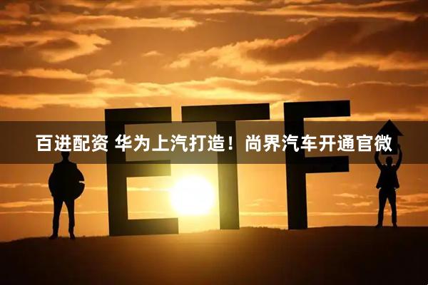 百进配资 华为上汽打造！尚界汽车开通官微