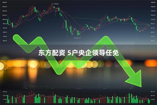 东方配资 5户央企领导任免
