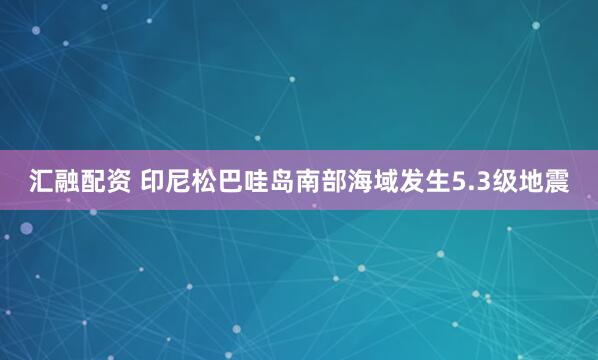 汇融配资 印尼松巴哇岛南部海域发生5.3级地震