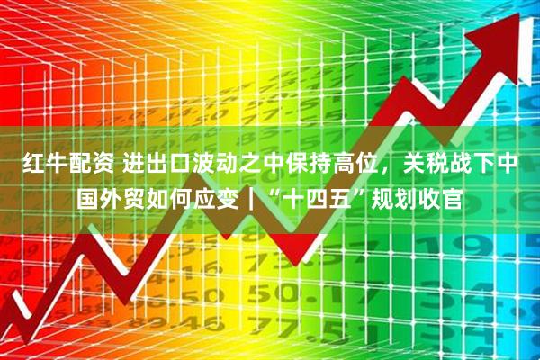 红牛配资 进出口波动之中保持高位，关税战下中国外贸如何应变｜“十四五”规划收官