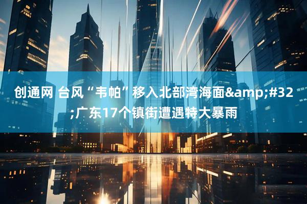 创通网 台风“韦帕”移入北部湾海面&#32;广东17个镇街遭遇特大暴雨