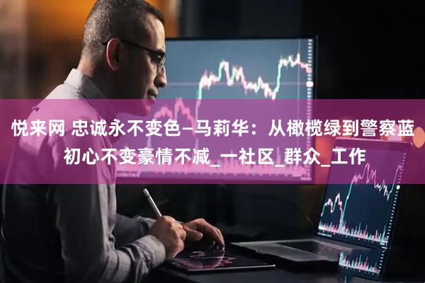 悦来网 忠诚永不变色—马莉华：从橄榄绿到警察蓝 初心不变豪情不减_一社区_群众_工作