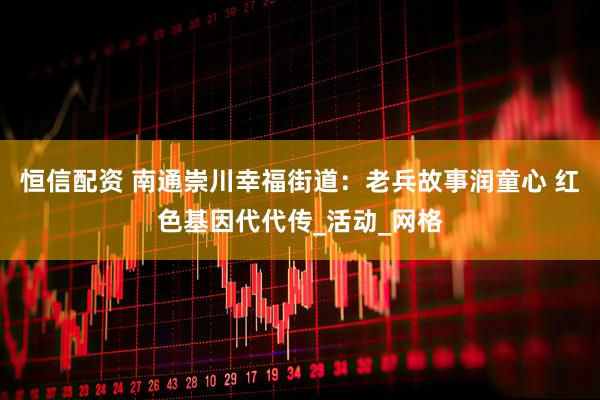 恒信配资 南通崇川幸福街道：老兵故事润童心 红色基因代代传_活动_网格