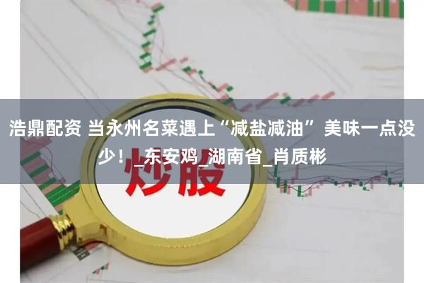 浩鼎配资 当永州名菜遇上“减盐减油” 美味一点没少！_东安鸡_湖南省_肖质彬
