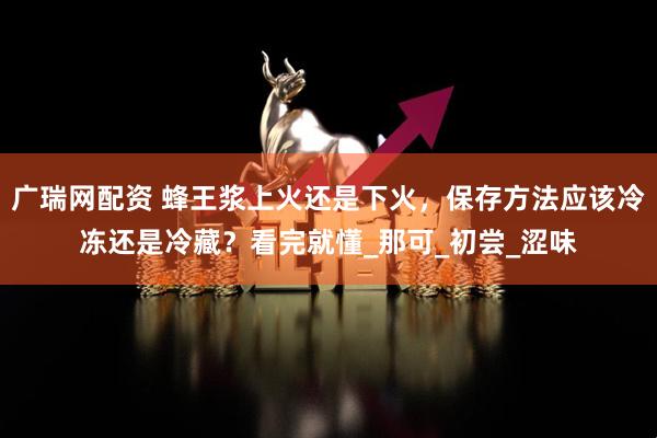 广瑞网配资 蜂王浆上火还是下火，保存方法应该冷冻还是冷藏？看完就懂_那可_初尝_涩味