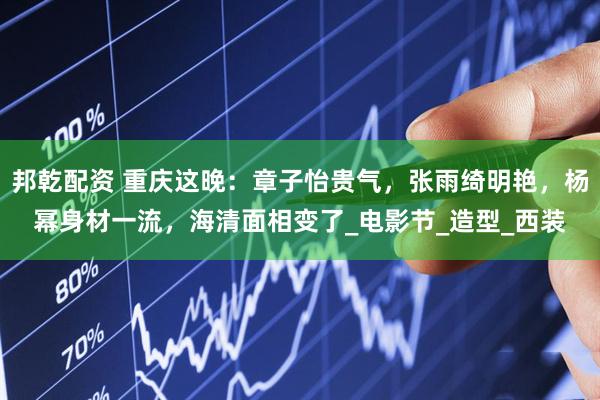 邦乾配资 重庆这晚：章子怡贵气，张雨绮明艳，杨幂身材一流，海清面相变了_电影节_造型_西装