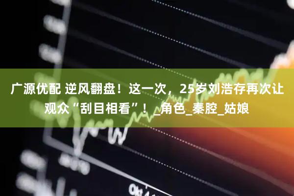 广源优配 逆风翻盘！这一次，25岁刘浩存再次让观众“刮目相看”！_角色_秦腔_姑娘
