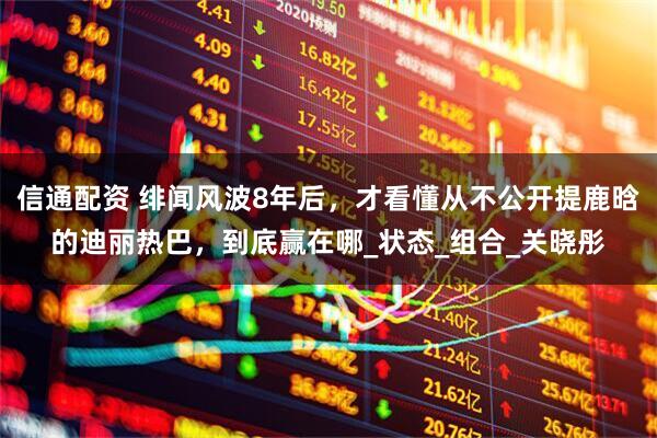 信通配资 绯闻风波8年后，才看懂从不公开提鹿晗的迪丽热巴，到底赢在哪_状态_组合_关晓彤