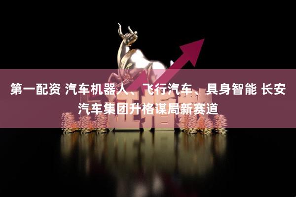 第一配资 汽车机器人、飞行汽车、具身智能 长安汽车集团升格谋局新赛道