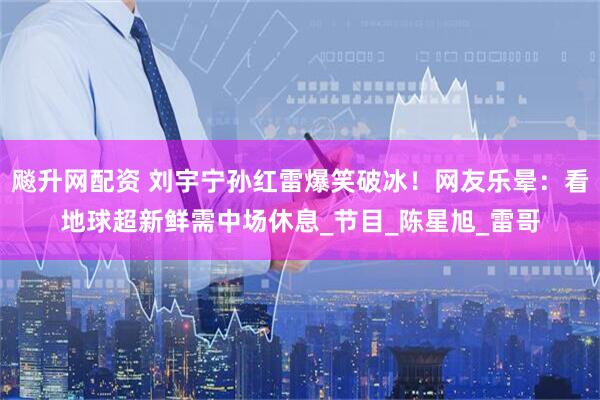 飚升网配资 刘宇宁孙红雷爆笑破冰！网友乐晕：看地球超新鲜需中场休息_节目_陈星旭_雷哥