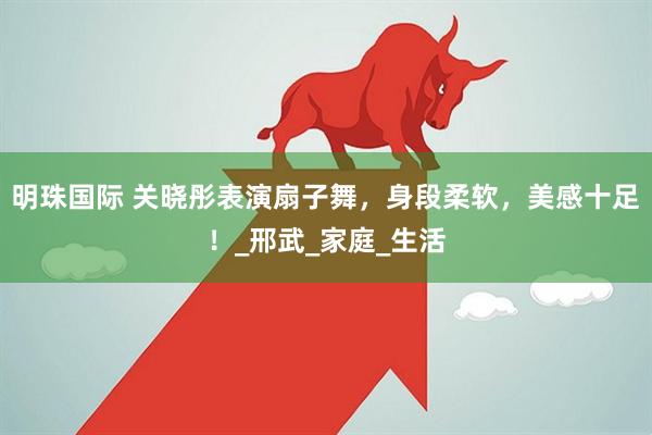 明珠国际 关晓彤表演扇子舞，身段柔软，美感十足！_邢武_家庭_生活