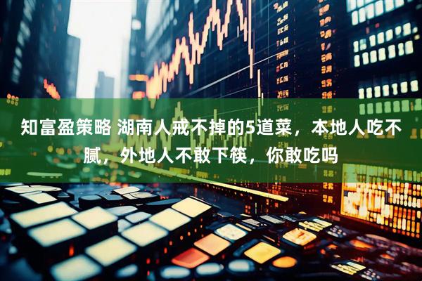知富盈策略 湖南人戒不掉的5道菜，本地人吃不腻，外地人不敢下筷，你敢吃吗