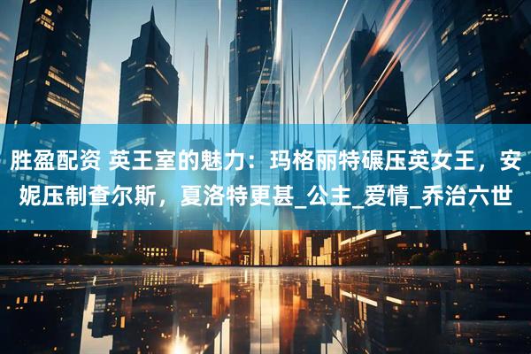 胜盈配资 英王室的魅力:玛格丽特碾压英女王,安妮压制查尔斯,夏洛特更甚_公主_爱情_乔治六世