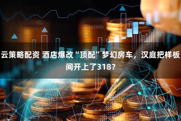 云策略配资 酒店爆改“顶配”梦幻房车，汉庭把样板间开上了318？