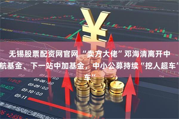 无锡股票配资网官网 “卖方大佬”邓海清离开中航基金、下一站中加基金，中小公募持续“挖人超车”