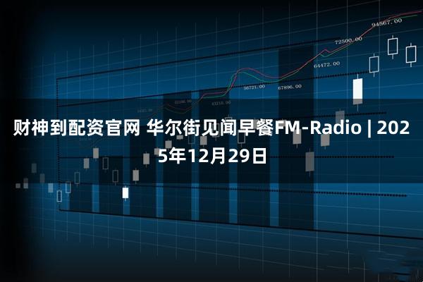 财神到配资官网 华尔街见闻早餐FM-Radio | 2025年12月29日