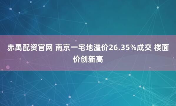 赤禹配资官网 南京一宅地溢价26.35%成交 楼面价创新高