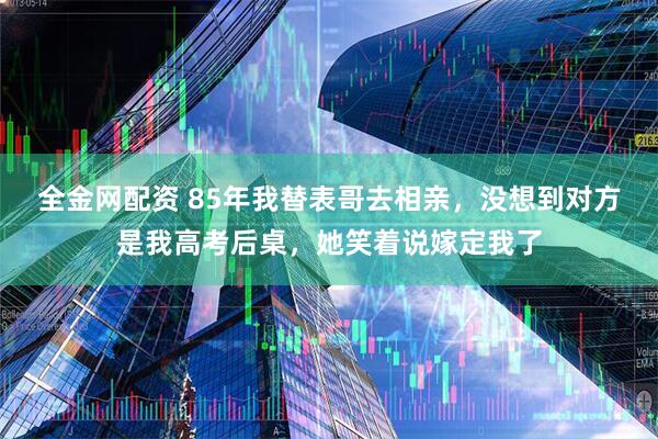 全金网配资 85年我替表哥去相亲，没想到对方是我高考后桌，她笑着说嫁定我了