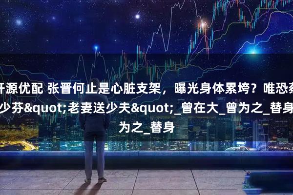 开源优配 张晋何止是心脏支架，曝光身体累垮？唯恐蔡少芬"老妻送少夫"_曾在大_曾为之_替身