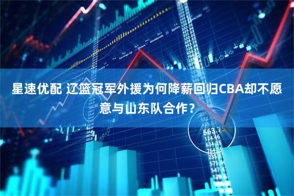 星速优配 辽篮冠军外援为何降薪回归CBA却不愿意与山东队合作？